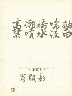 高潮娇喘抽搐失禁喷水流白浆