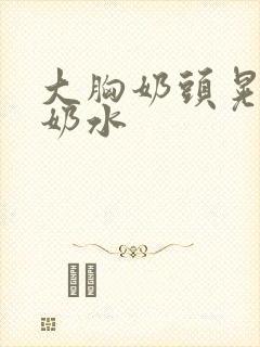 大胸奶头晃着喷奶水