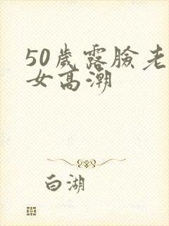 50岁露脸老熟女高潮