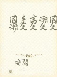 国产高潮国产高潮久久久久久91