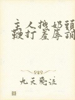 主人拽奶头跪爬鞭打羞辱调教小说