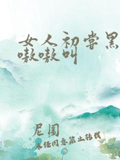 女人初尝黑人巨嗷嗷叫