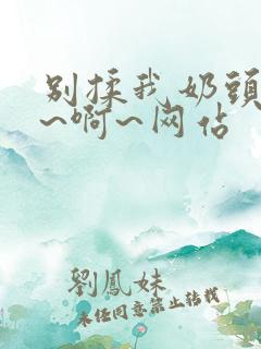 别揉我奶头~嗯~啊~网站