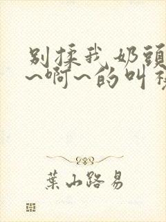 别揉我奶头~嗯~啊~的叫视频