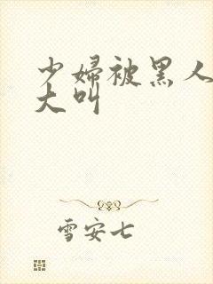 少妇被黑人日的大叫