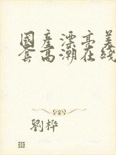 国产漂亮美女无套高潮在线播放