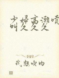 少妇高潮喷水惨叫久久久