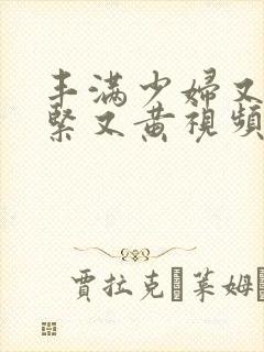 丰满少妇又爽又紧又黄视频