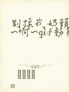 别揉我奶头~嗯~啊~gif动态图