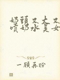 奶头又大又又白喷奶水美女