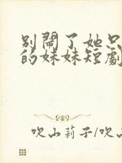 别闹了她只是我的妹妹短剧免费观看