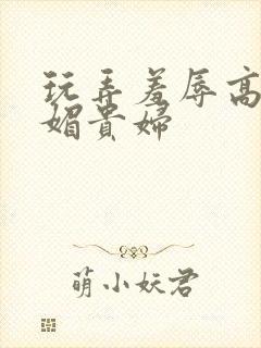 玩弄羞辱高贵妩媚贵妇