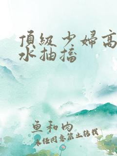 顶级少妇高潮喷水抽搐