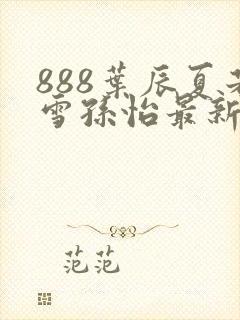 888叶辰夏若雪孙怡最新章节