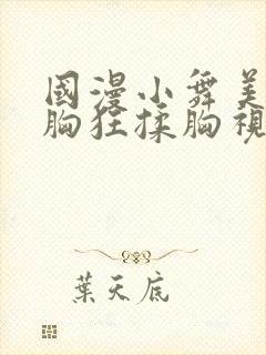 国漫小舞美女露胸狂揉胸视频在线观看