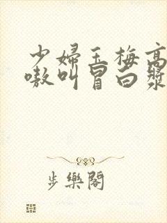 少妇玉梅高潮嗷嗷叫冒白浆