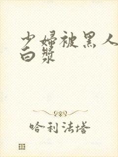 少妇被黑人灌满白浆