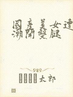 国产美女遭强高潮开双腿