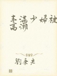 丰满少妇被猛男高潮