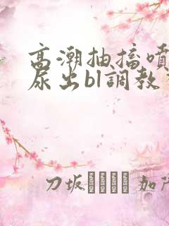 高潮抽搐喷潮时尿出bl调教视频