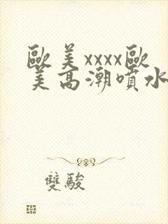 欧美xxxx欧美高潮喷水