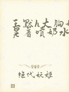 王默h大胸奶头晃着喷奶水h