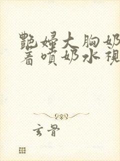 艳妇大胸奶头晃着喷奶水视频