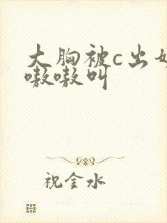 大胸被c出奶水嗷嗷叫