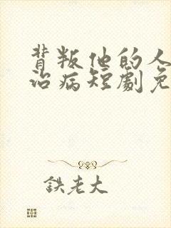 背叛他的人求他治病短剧免费看