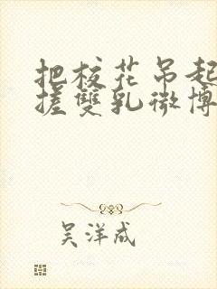 把校花吊起来揉搓双乳微博