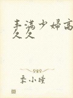 丰满少妇高潮久久久