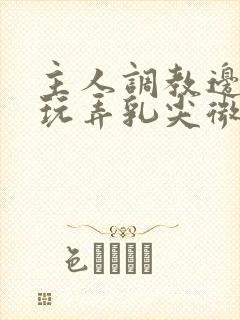 主人调教边c边玩弄乳尖微博