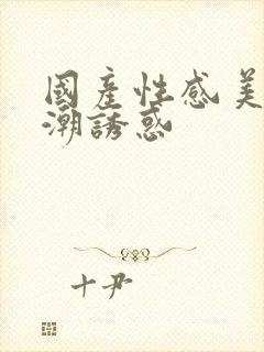 国产性感美女高潮诱惑