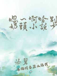 嗯～啊哈别揉我奶头小说少妇