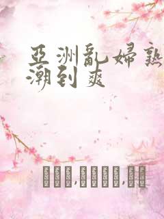 亚洲乱妇熟女高潮到爽