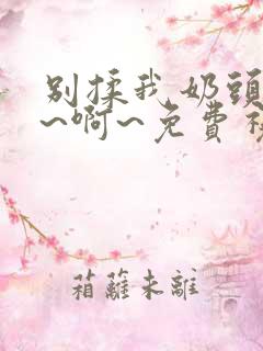 别揉我奶头~嗯~啊~免费视频网站