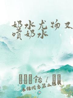 奶水尤物又软又喷奶水