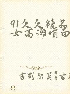 91久久精品美女高潮喷白浆