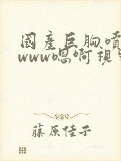 国产巨胸喷奶水www嗯啊视频