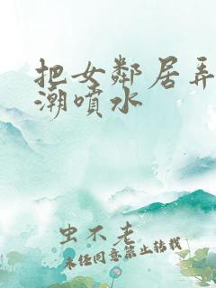 把女邻居弄到高潮喷水