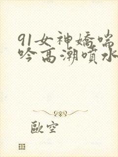 91女神娇喘呻吟高潮喷水