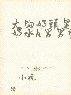 大胸奶头晃着喷奶水h男男双性