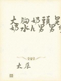 大胸奶头晃着喷奶水h男男双性