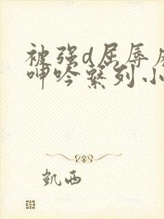 被强d屈辱麻麻呻吟系列小说