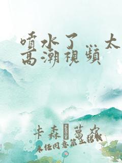 喷水了…太爽了高潮视频