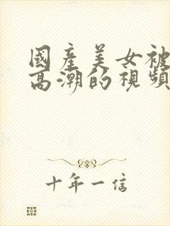 国产美女被强到高潮的视频网站