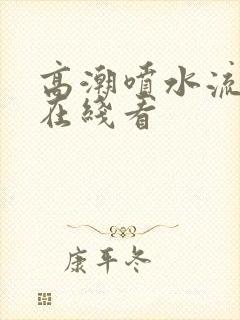 高潮喷水流白浆在线看