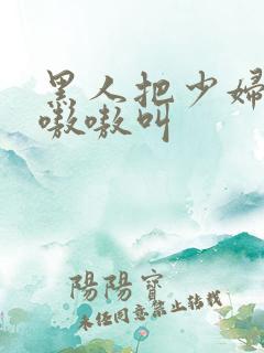 黑人把少妇日的嗷嗷叫