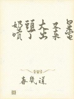 奶头大又晃奶水喷了出来电影