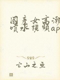 国产女高潮抽搐喷水视频app